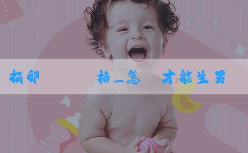 捐卵補償價格_怎樣才能生男寶寶？備孕男寶寶夫妻都要檢查嗎？
